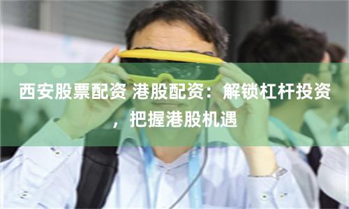 西安股票配资 港股配资：解锁杠杆投资，把握港股机遇