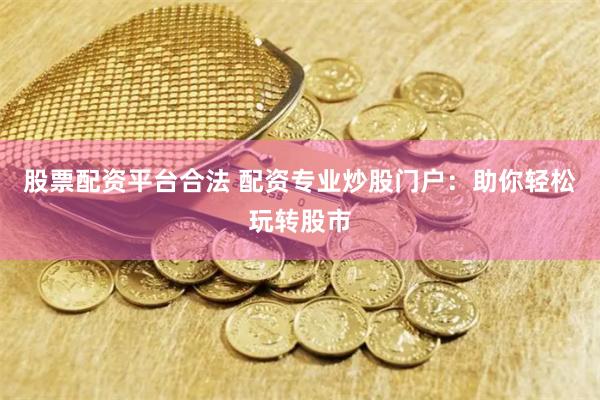 股票配资平台合法 配资专业炒股门户：助你轻松玩转股市