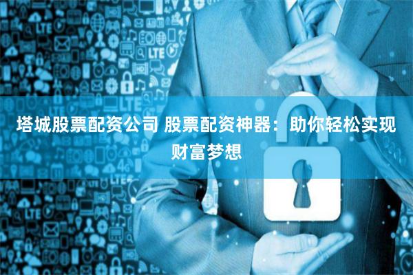 塔城股票配资公司 股票配资神器：助你轻松实现财富梦想