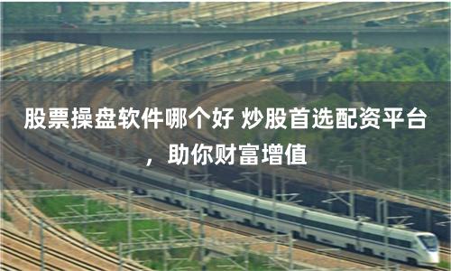 股票操盘软件哪个好 炒股首选配资平台，助你财富增值