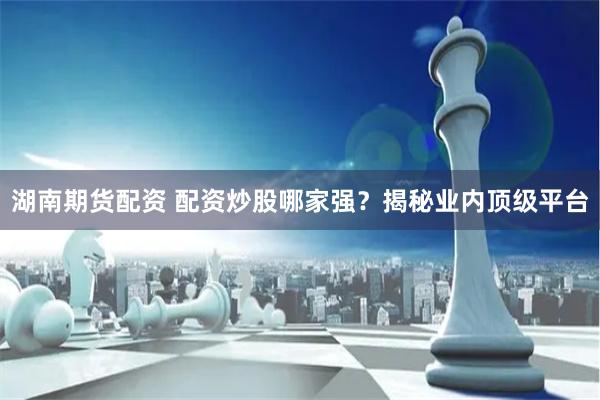 湖南期货配资 配资炒股哪家强？揭秘业内顶级平台