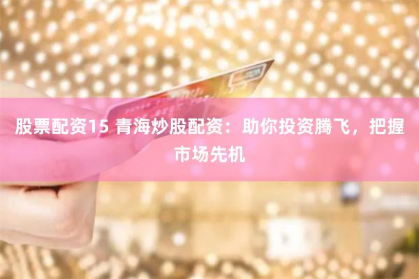 股票配资15 青海炒股配资：助你投资腾飞，把握市场先机
