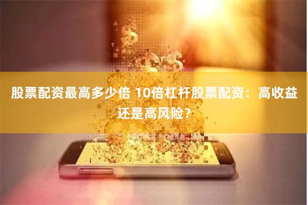 股票配资最高多少倍 10倍杠杆股票配资：高收益还是高风险？