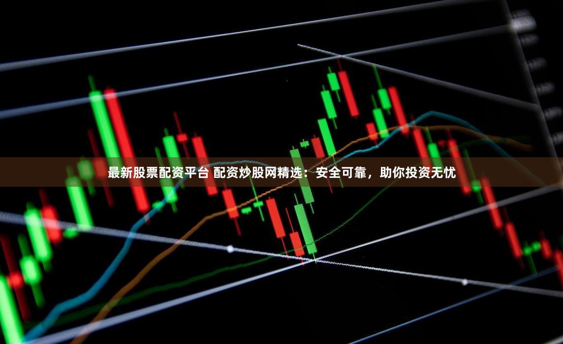 最新股票配资平台 配资炒股网精选：安全可靠，助你投资无忧