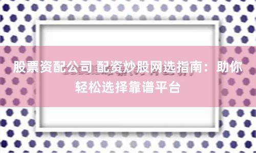 股票资配公司 配资炒股网选指南：助你轻松选择靠谱平台