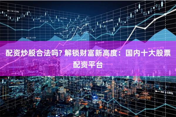 配资炒股合法吗? 解锁财富新高度：国内十大股票配资平台