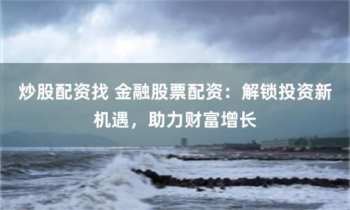 炒股配资找 金融股票配资:解锁投资新机遇,助力财富增长