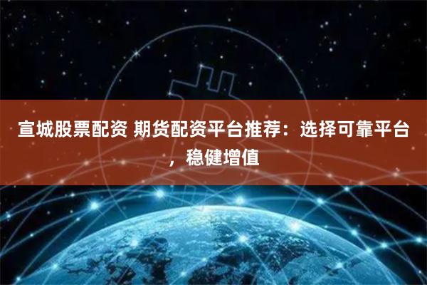 宣城股票配资 期货配资平台推荐:选择可靠平台,稳健增值