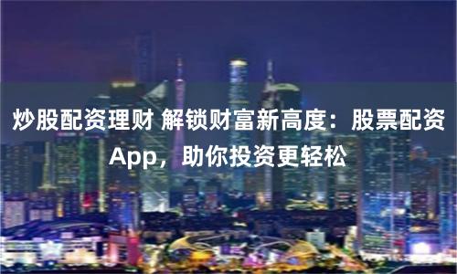 炒股配资理财 解锁财富新高度：股票配资App，助你投资更轻松