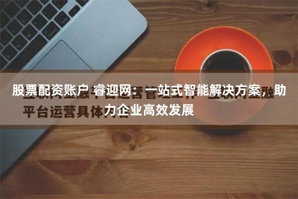 股票配资账户 睿迎网：一站式智能解决方案，助力企业高效发展