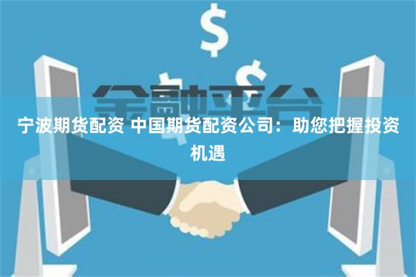 宁波期货配资 中国期货配资公司：助您把握投资机遇