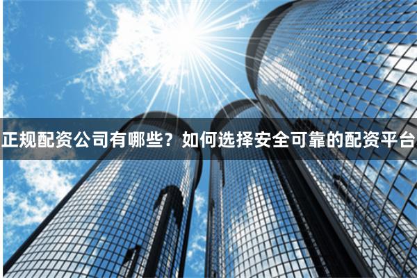 正规配资公司有哪些？如何选择安全可靠的配资平台