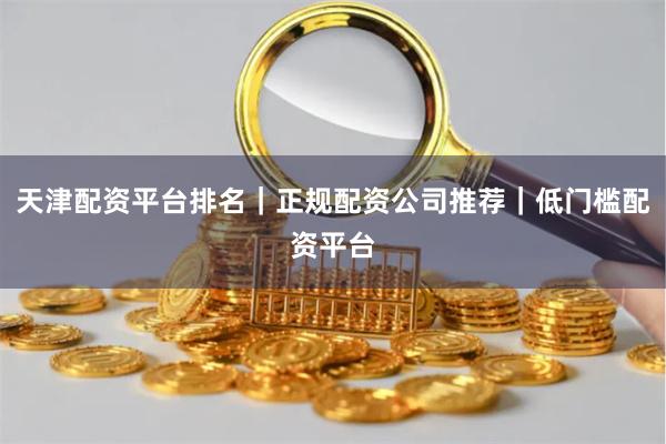 天津配资平台排名｜正规配资公司推荐｜低门槛配资平台