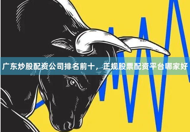广东炒股配资公司排名前十，正规股票配资平台哪家好